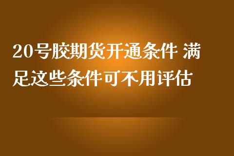 20号胶期货开通条件 满足这些条件可不用评估