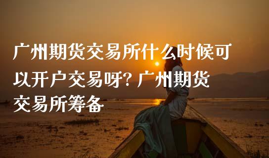 广州期货交易所什么时候可以开户交易呀? 广州期货交易所筹备