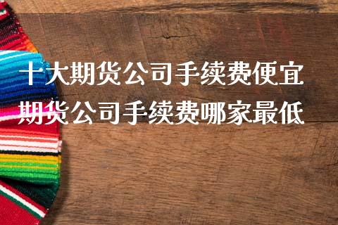 十大期货公司手续费便宜 期货公司手续费哪家最低