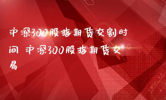 沪深300股指期货交割时间 沪深300股指期货交易