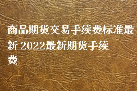 商品期货交易手续费标准最新 2022最新期货手续费
