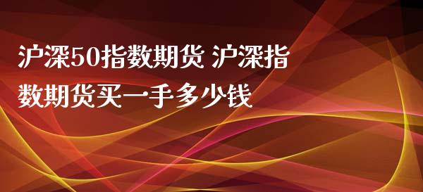 沪深50指数期货 沪深指数期货买一手多少钱