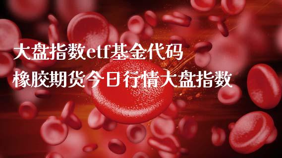 大盘指数etf基金代码 橡胶期货今日行情大盘指数