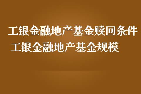 工银金融地产基金赎回条件 工银金融地产基金规模