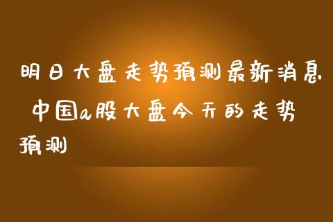 明日大盘走势预测最新消息 中国a股大盘今天的走势预测