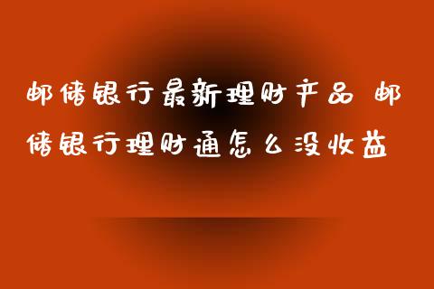 邮储银行最新理财产品 邮储银行理财通怎么没收益