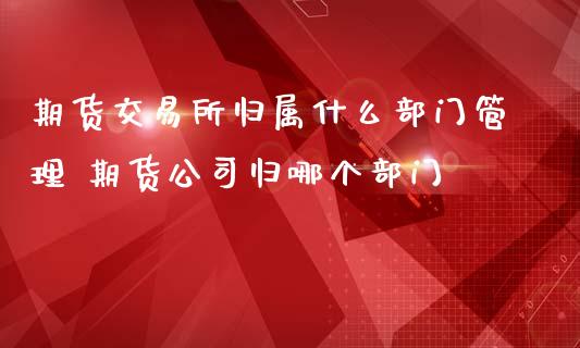 期货交易所归属什么部门管理 期货公司归哪个部门