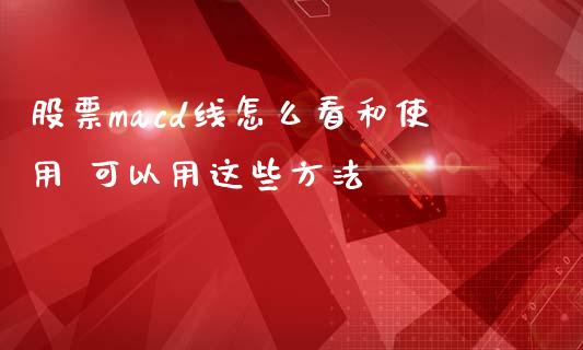 股票macd线怎么看和使用 可以用这些方法