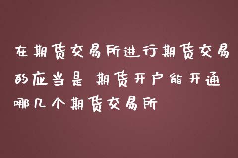 在期货交易所进行期货交易的应当是 期货开户能开通哪几个期货交易所