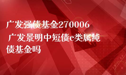 广发强债基金270006 广发景明中短债e类属纯债基金吗