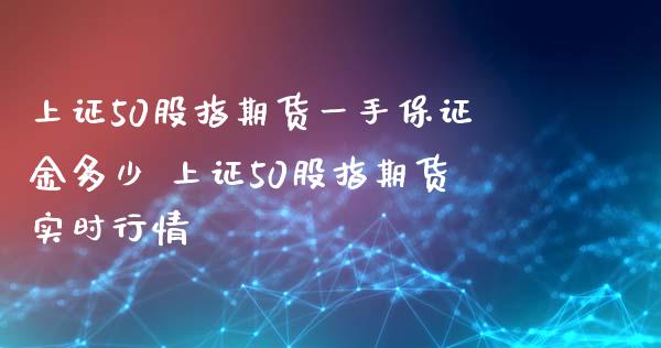 上证50股指期货一手保证金多少 上证50股指期货实时行情