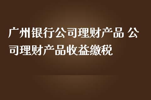 广州银行公司理财产品 公司理财产品收益缴税