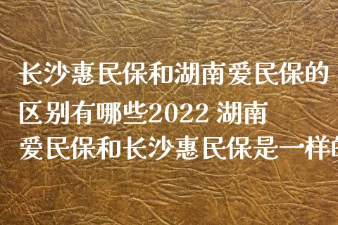 长沙惠民保和湖南爱民保的区别有哪些2022 湖南爱民保和长沙惠民保是一样的吗