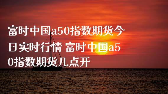 富时中国a50指数期货今日实时行情 富时中国a50指数期货几点开