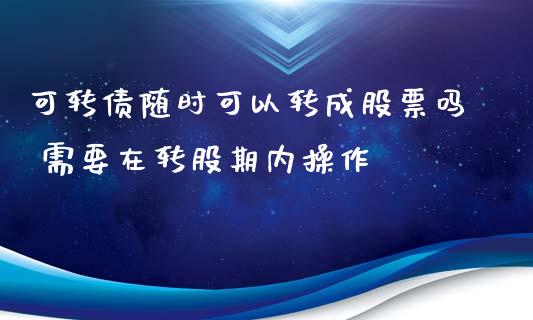 可转债随时可以转成股票吗 需要在转股期内操作