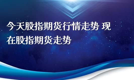 今天股指期货行情走势 现在股指期货走势