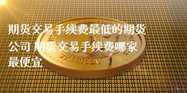 期货交易手续费最低的期货公司 期货交易手续费哪家最便宜