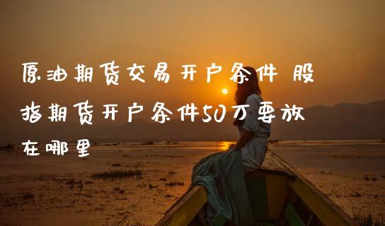 原油期货交易开户条件 股指期货开户条件50万要放在哪里