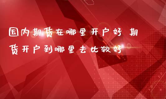 国内期货在哪里开户好 期货开户到哪里去比较好