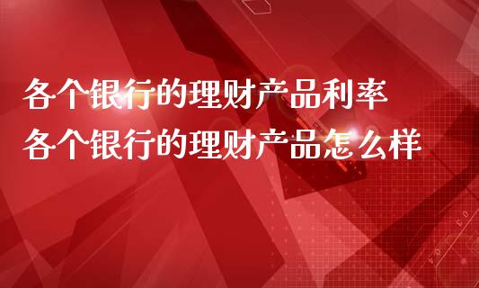 各个银行的理财产品利率 各个银行的理财产品怎么样