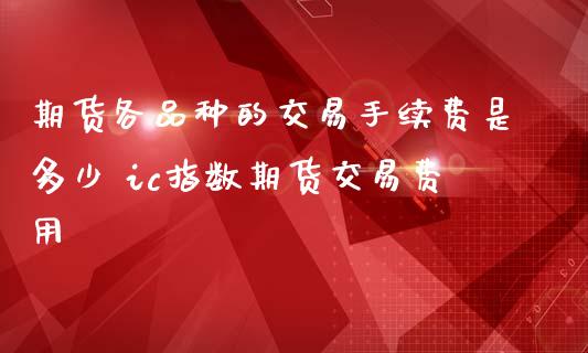 期货各品种的交易手续费是多少 ic指数期货交易费用