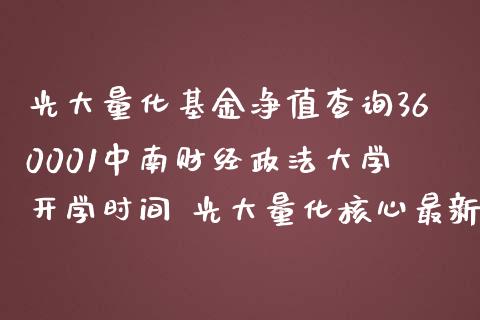光大量化基金净值查询360001中南财经政法大学开学时间 光大量化核心最新净值