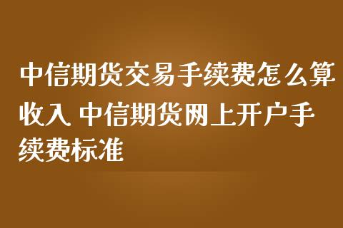中信期货交易手续费怎么算收入 中信期货网上开户手续费标准