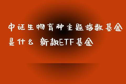 中证生物育种主题指数基金是什么 新款ETF基金