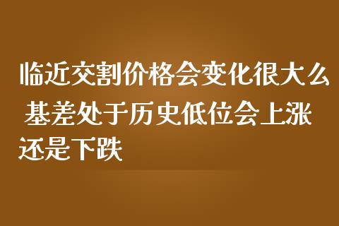 临近交割价格会变化很大么 基差处于历史低位会上涨还是下跌