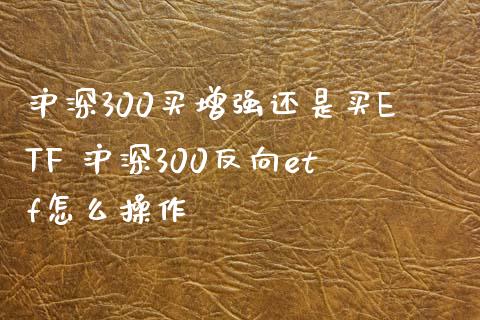 沪深300买增强还是买ETF 沪深300反向etf怎么操作