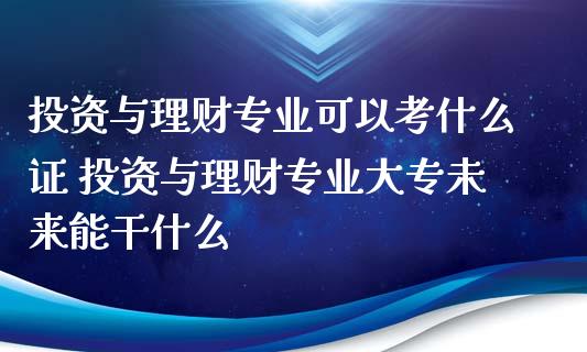 投资与理财专业可以考什么证 投资与理财专业大专未来能干什么