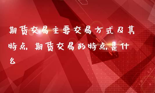 期货交易主要交易方式及其特点 期货交易的特点是什么