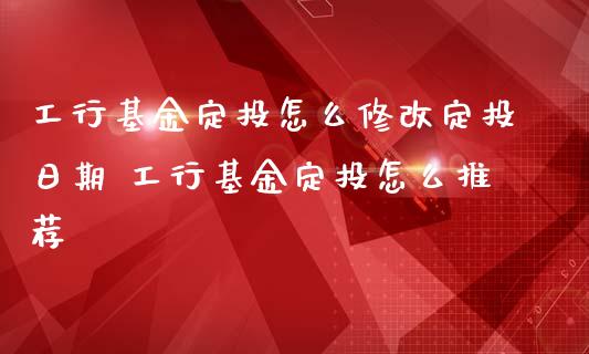 工行基金定投怎么修改定投日期 工行基金定投怎么推荐