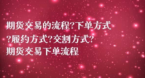 期货交易的流程?下单方式?履约方式?交割方式? 期货交易下单流程