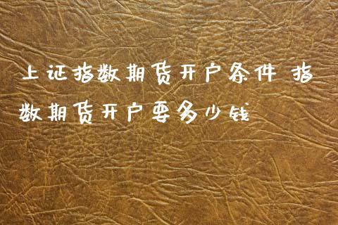 上证指数期货开户条件 指数期货开户要多少钱