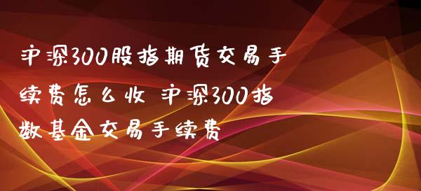 沪深300股指期货交易手续费怎么收 沪深300指数基金交易手续费