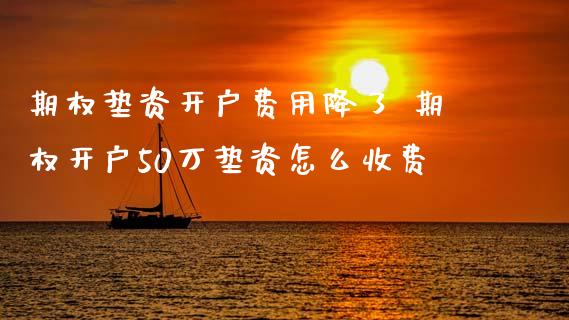 期权垫资开户费用降了 期权开户50万垫资怎么收费