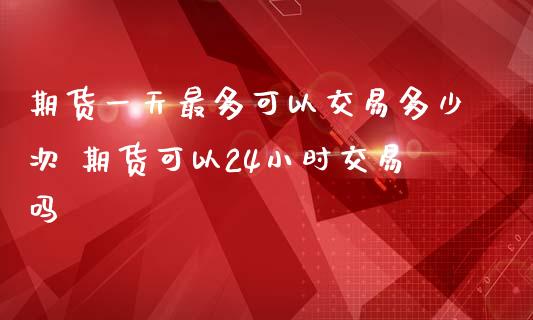 期货一天最多可以交易多少次 期货可以24小时交易吗