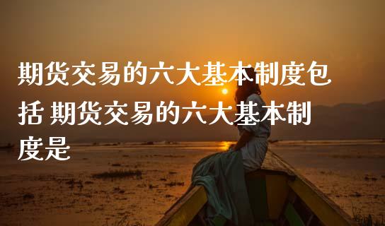 期货交易的六大基本制度包括 期货交易的六大基本制度是