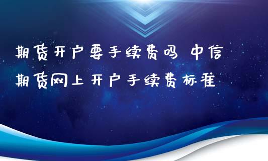 期货开户要手续费吗 中信期货网上开户手续费标准