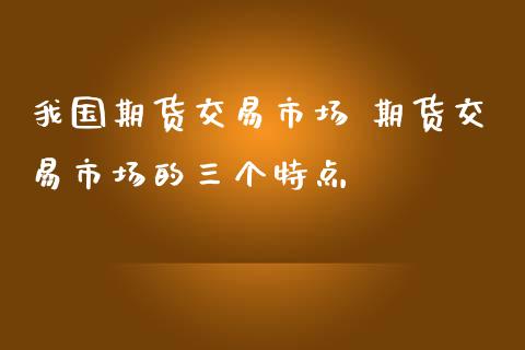 我国期货交易市场 期货交易市场的三个特点