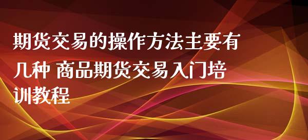 期货交易的操作方法主要有几种 商品期货交易入门培训教程