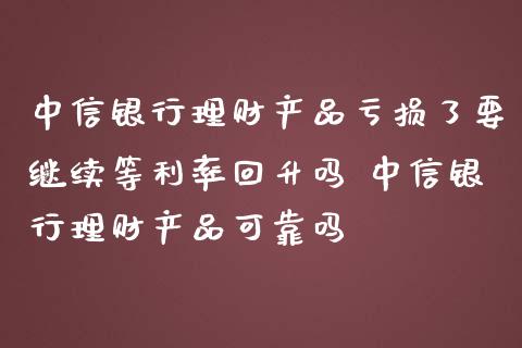 中信银行理财产品亏损了要继续等利率回升吗 中信银行理财产品可靠吗