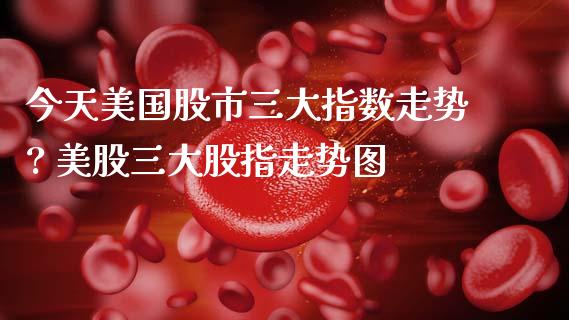 今天美国股市三大指数走势? 美股三大股指走势图