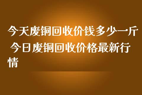 今天废铜回收价钱多少一斤 今日废铜回收价格最新行情