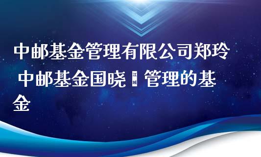 中邮基金管理有限公司郑玲 中邮基金国晓雯管理的基金