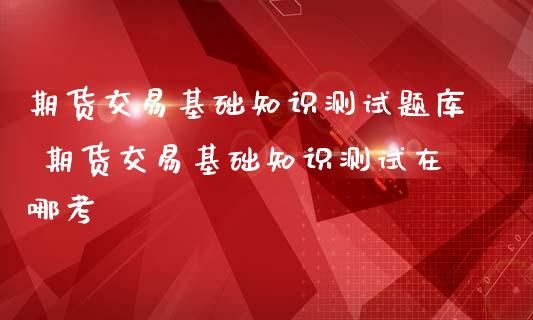 期货交易基础知识测库 期货交易基础知识测试在哪考
