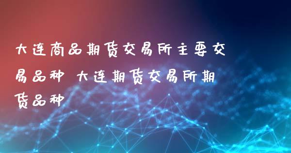 大连商品期货交易所主要交易品种 大连期货交易所期货品种