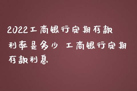 2022工商银行定期存款利率是多少 工商银行定期存款利息