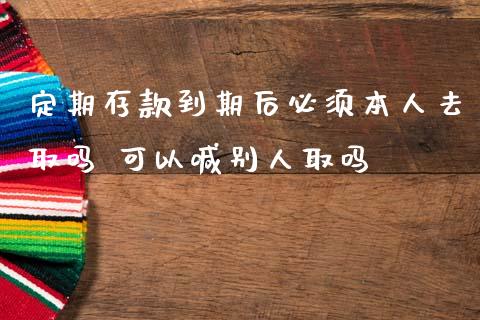 定期存款到期后必须本人去取吗 可以喊别人取吗